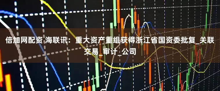 倍加网配资 海联讯：重大资产重组获得浙江省国资委批复_关联交易_审计_公司