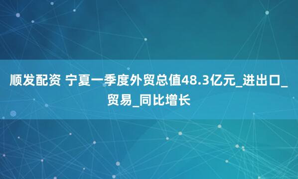 顺发配资 宁夏一季度外贸总值48.3亿元_进出口_贸易_同比增长
