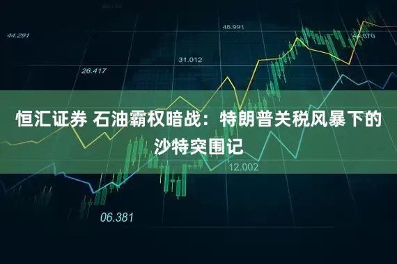 恒汇证券 石油霸权暗战：特朗普关税风暴下的沙特突围记