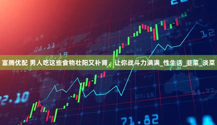 富腾优配 男人吃这些食物壮阳又补肾，让你战斗力满满_性生活_韭菜_淡菜
