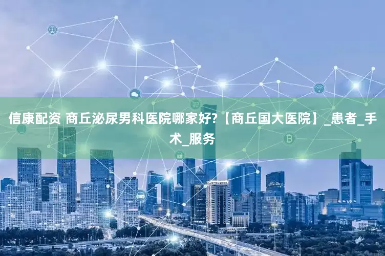 信康配资 商丘泌尿男科医院哪家好?【商丘国大医院】_患者_手术_服务