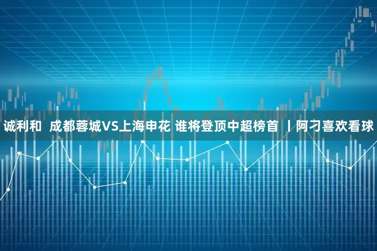 诚利和  成都蓉城VS上海申花 谁将登顶中超榜首 丨阿刁喜欢看球
