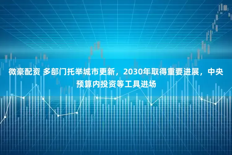 微豪配资 多部门托举城市更新，2030年取得重要进展，中央预算内投资等工具进场