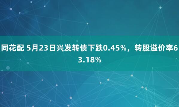 同花配 5月23日兴发转债下跌0.45%，转股溢价率63.18%