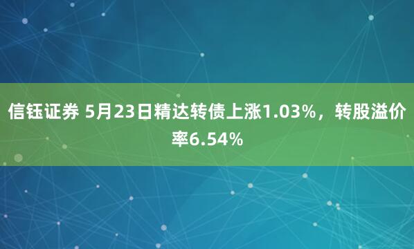 信钰证券 5月23日精达转债上涨1.03%，转股溢价率6.54%