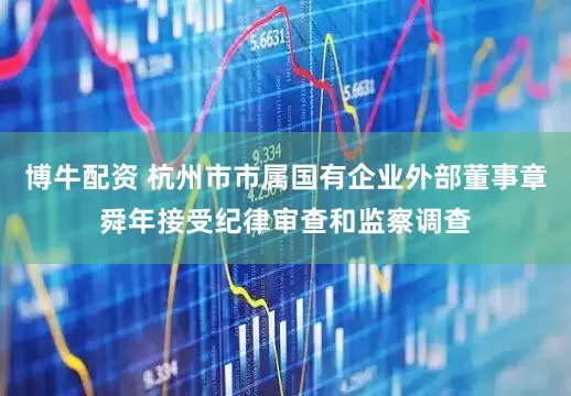 博牛配资 杭州市市属国有企业外部董事章舜年接受纪律审查和监察调查