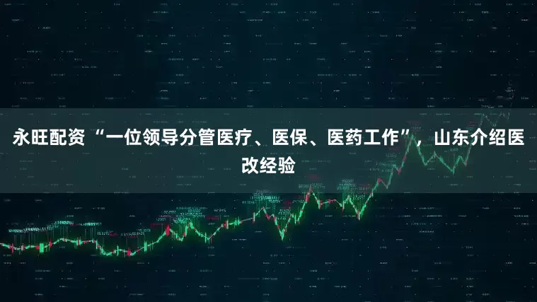 永旺配资 “一位领导分管医疗、医保、医药工作”，山东介绍医改经验