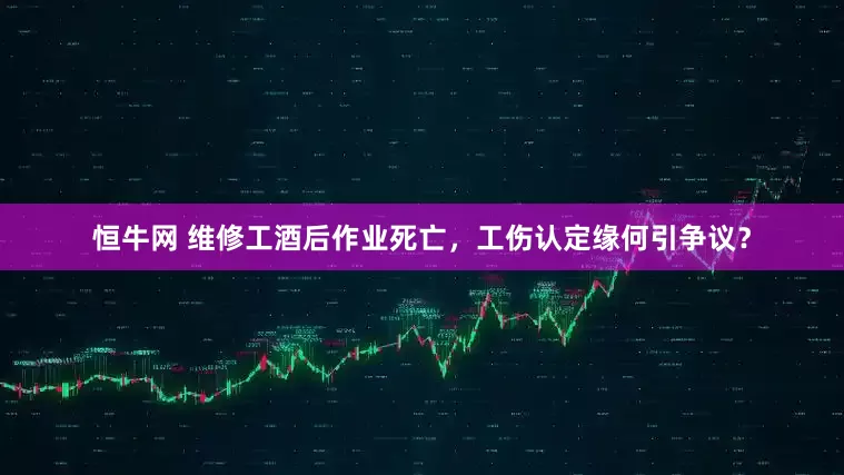 恒牛网 维修工酒后作业死亡，工伤认定缘何引争议？