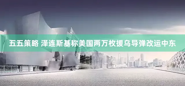 五五策略 泽连斯基称美国两万枚援乌导弹改运中东