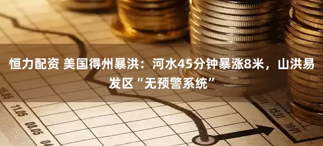 恒力配资 美国得州暴洪：河水45分钟暴涨8米，山洪易发区“无预警系统”