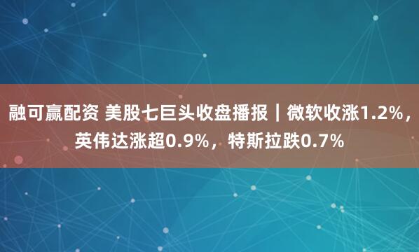 融可赢配资 美股七巨头收盘播报｜微软收涨1.2%，英伟达涨超0.9%，特斯拉跌0.7%