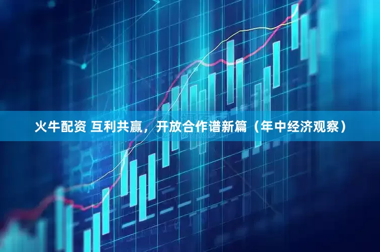 火牛配资 互利共赢，开放合作谱新篇（年中经济观察）