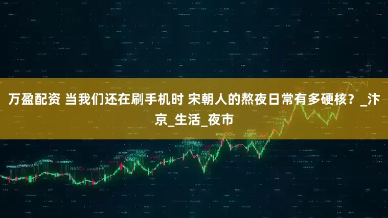 万盈配资 当我们还在刷手机时 宋朝人的熬夜日常有多硬核？_汴京_生活_夜市