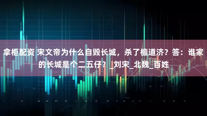拿柜配资 宋文帝为什么自毁长城，杀了檀道济？答：谁家的长城是个二五仔？_刘宋_北魏_百姓