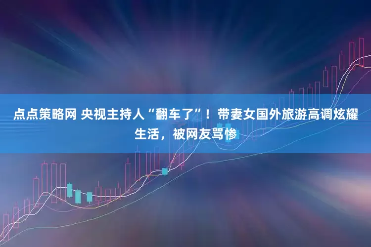 点点策略网 央视主持人“翻车了”！带妻女国外旅游高调炫耀生活，被网友骂惨