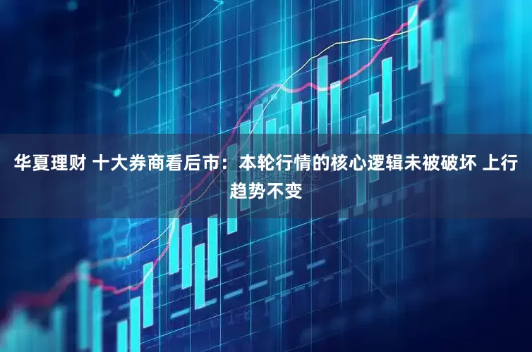华夏理财 十大券商看后市：本轮行情的核心逻辑未被破坏 上行趋势不变