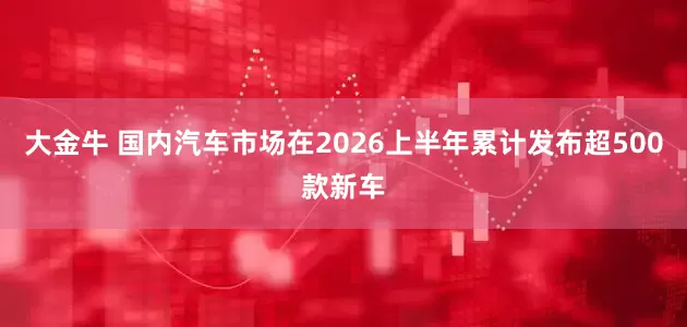 大金牛 国内汽车市场在2026上半年累计发布超500款新车