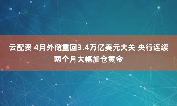 云配资 4月外储重回3.4万亿美元大关 央行连续两个月大幅加仓黄金