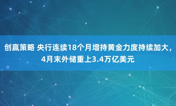 创赢策略 央行连续18个月增持黄金力度持续加大，4月末外储重上3.4万亿美元