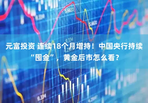 元富投资 连续18个月增持！中国央行持续“囤金”，黄金后市怎么看？